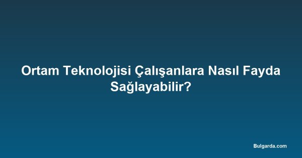 Ortam Teknolojisi Çalışanlara Nasıl Fayda Sağlayabilir?