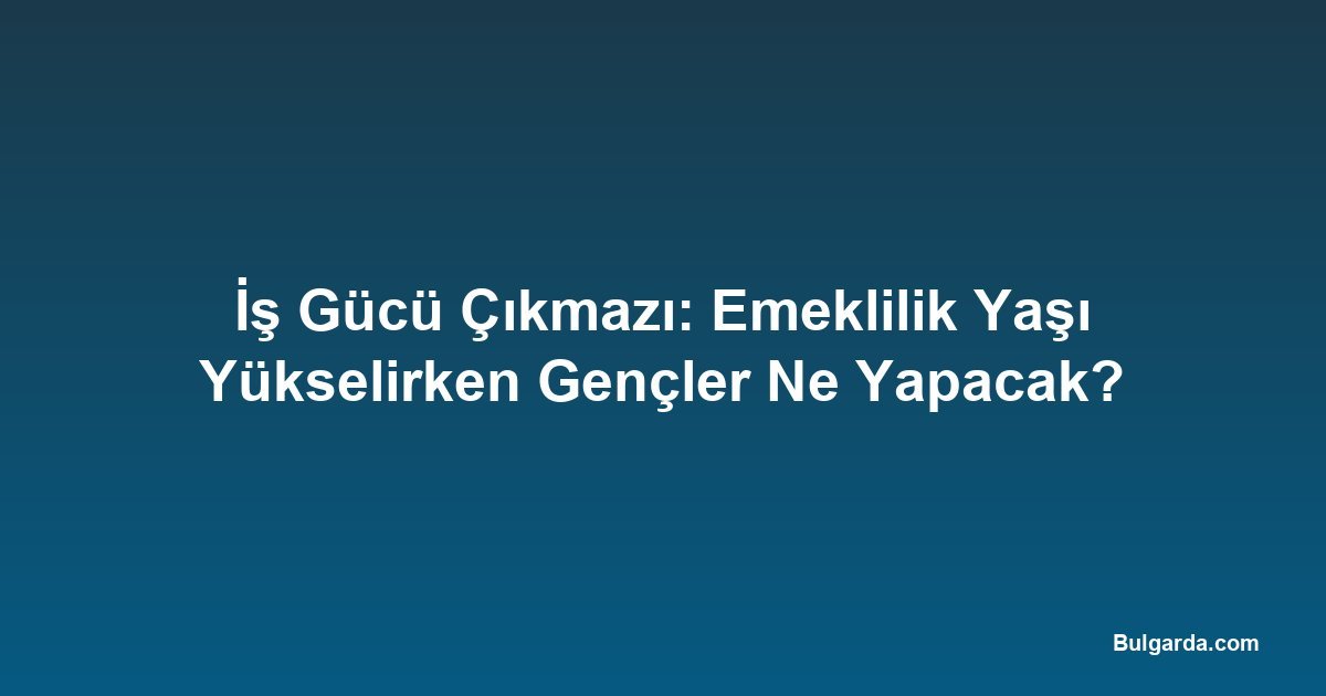 İş Gücü Çıkmazı: Emeklilik Yaşı Yükselirken Gençler Ne Yapacak?