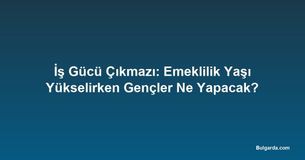 İş Gücü Çıkmazı: Emeklilik Yaşı Yükselirken Gençler Ne Yapacak?
