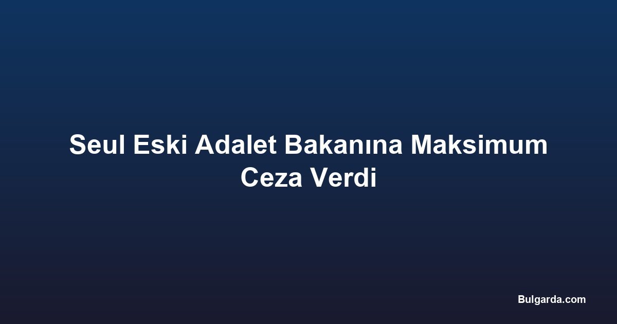Seul Eski Adalet Bakanına Maksimum Ceza Verdi