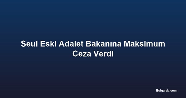 Seul Eski Adalet Bakanına Maksimum Ceza Verdi