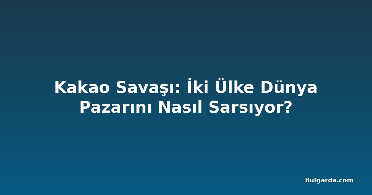 Kakao Savaşı: İki Ülke Dünya Pazarını Nasıl Sarsıyor?
