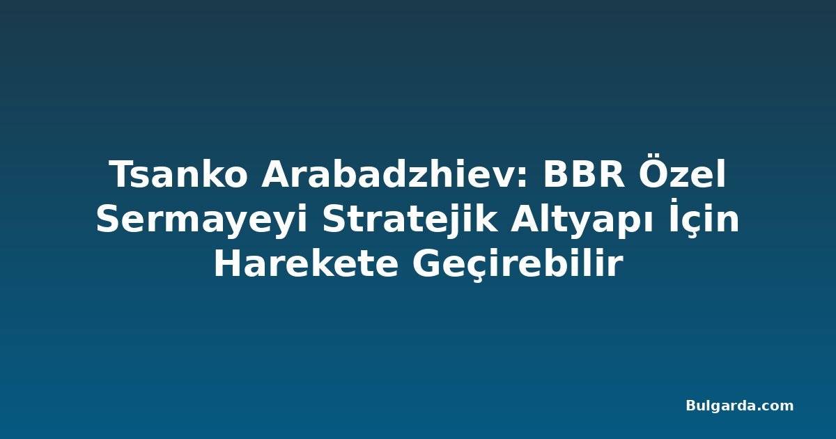 Tsanko Arabadzhiev: BBR Özel Sermayeyi Stratejik Altyapı İçin Harekete Geçirebilir