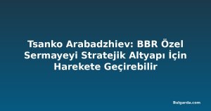 Tsanko Arabadzhiev: BBR Özel Sermayeyi Stratejik Altyapı İçin Harekete Geçirebilir