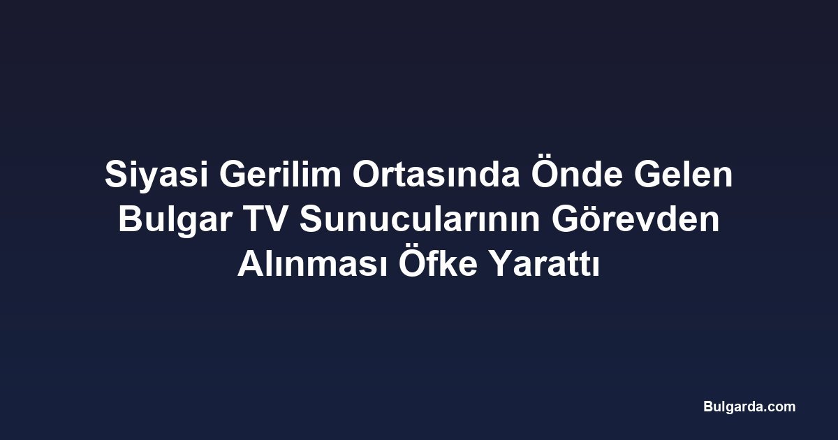 Siyasi Gerilim Ortasında Önde Gelen Bulgar TV Sunucularının Görevden Alınması Öfke Yarattı