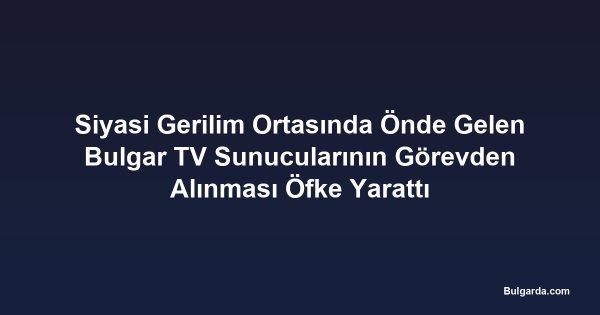 Siyasi Gerilim Ortasında Önde Gelen Bulgar TV Sunucularının Görevden Alınması Öfke Yarattı