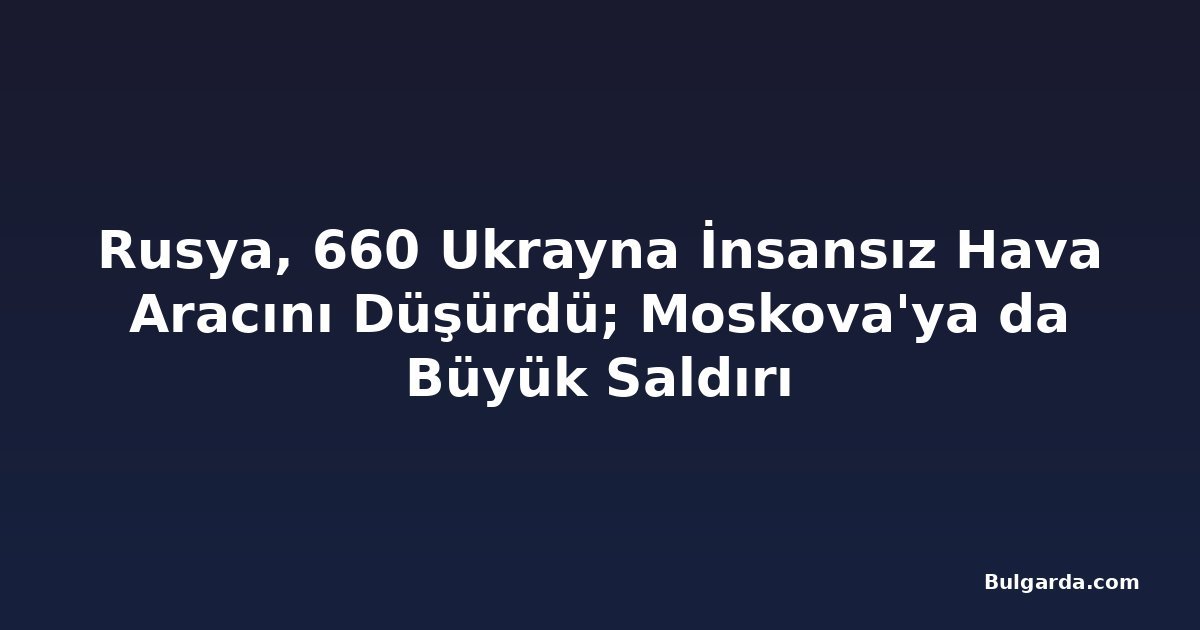 Rusya, 660 Ukrayna İnsansız Hava Aracını Düşürdü; Moskova'ya da Büyük Saldırı