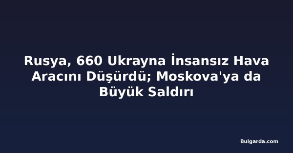 Rusya, 660 Ukrayna İnsansız Hava Aracını Düşürdü; Moskova'ya da Büyük Saldırı