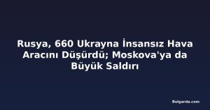 Rusya, 660 Ukrayna İnsansız Hava Aracını Düşürdü; Moskova'ya da Büyük Saldırı