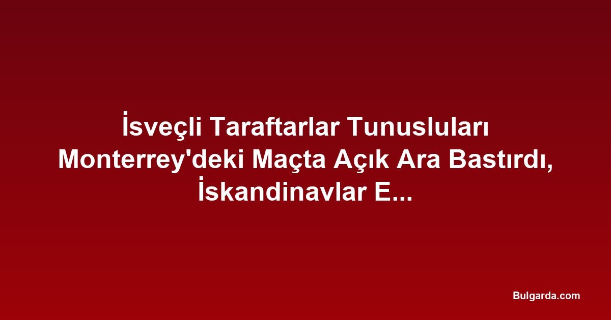 İsveçli Taraftarlar Tunusluları Monterrey'deki Maçta Açık Ara Bastırdı, İskandinavlar Erken Öne Geçti