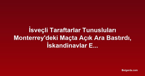 İsveçli Taraftarlar Tunusluları Monterrey'deki Maçta Açık Ara Bastırdı, İskandinavlar Erken Öne Geçti