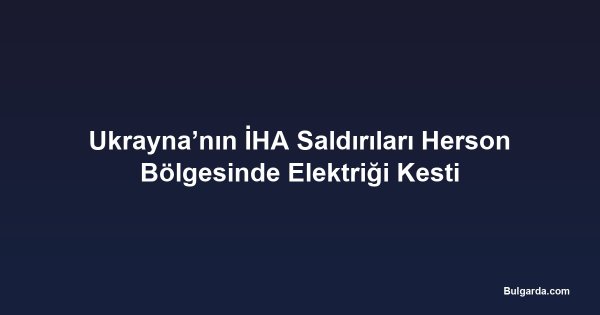 Ukrayna’nın İHA Saldırıları Herson Bölgesinde Elektriği Kesti