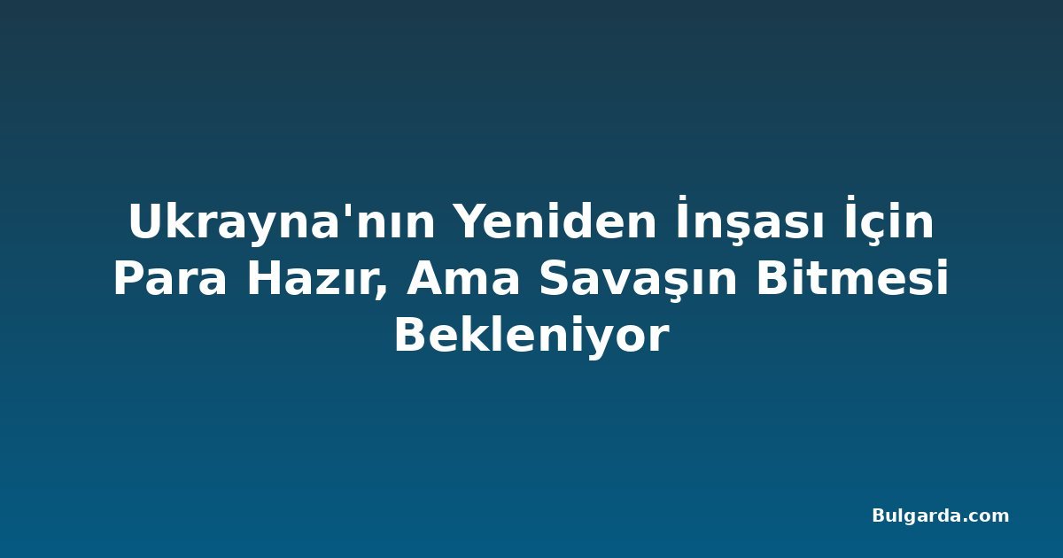 Ukrayna'nın Yeniden İnşası İçin Para Hazır, Ama Savaşın Bitmesi Bekleniyor