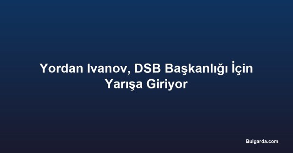 Yordan Ivanov, DSB Başkanlığı İçin Yarışa Giriyor