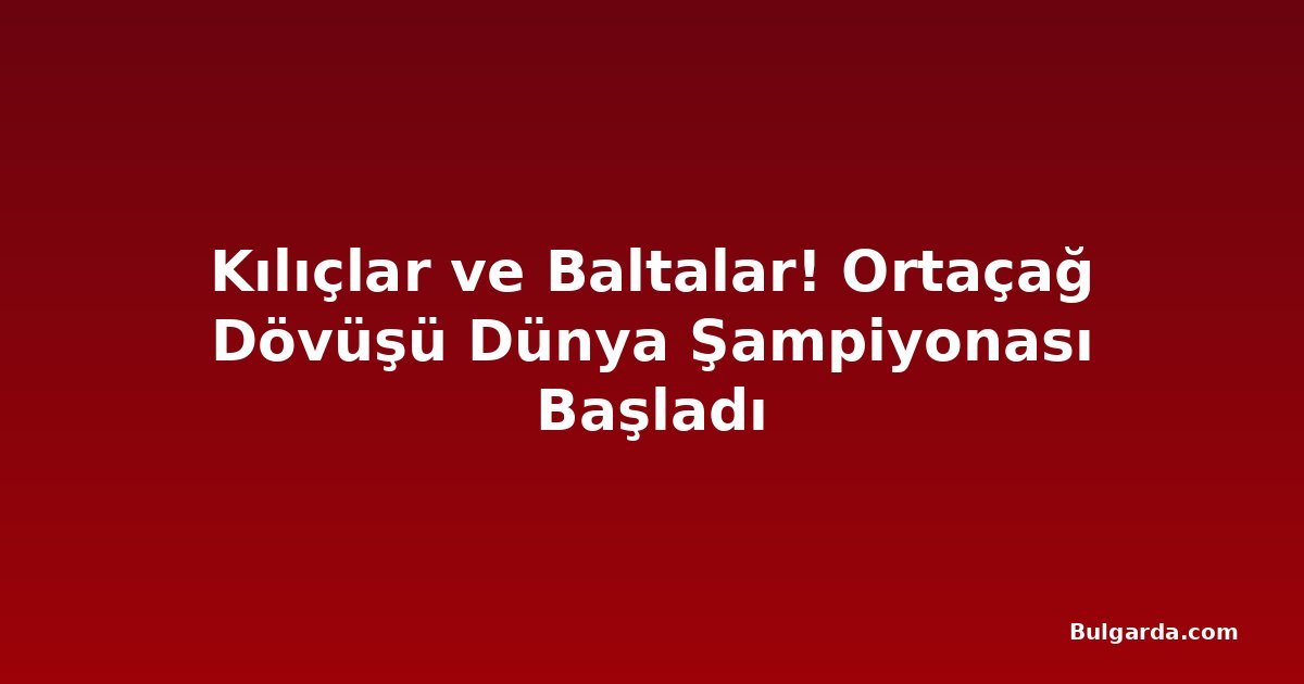 Kılıçlar ve Baltalar! Ortaçağ Dövüşü Dünya Şampiyonası Başladı
