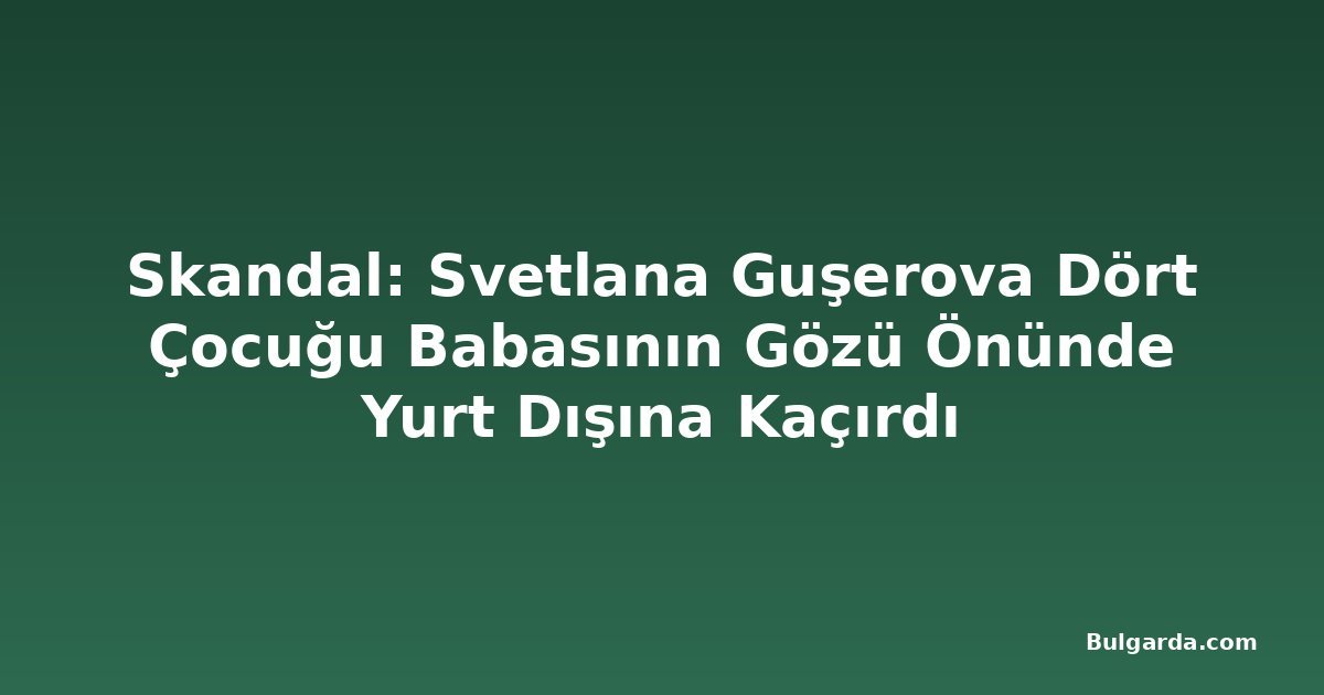 Skandal: Svetlana Guşerova Dört Çocuğu Babasının Gözü Önünde Yurt Dışına Kaçırdı