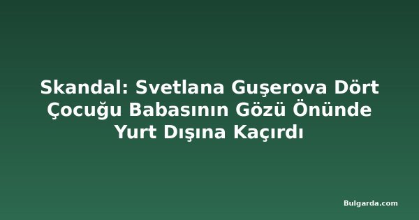 Skandal: Svetlana Guşerova Dört Çocuğu Babasının Gözü Önünde Yurt Dışına Kaçırdı