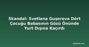 Skandal: Svetlana Guşerova Dört Çocuğu Babasının Gözü Önünde Yurt Dışına Kaçırdı