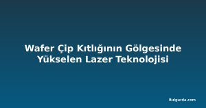 Wafer Çip Kıtlığının Gölgesinde Yükselen Lazer Teknolojisi