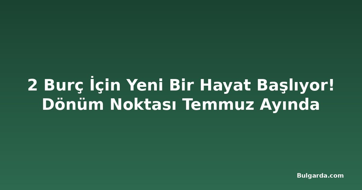 2 Burç İçin Yeni Bir Hayat Başlıyor! Dönüm Noktası Temmuz Ayında