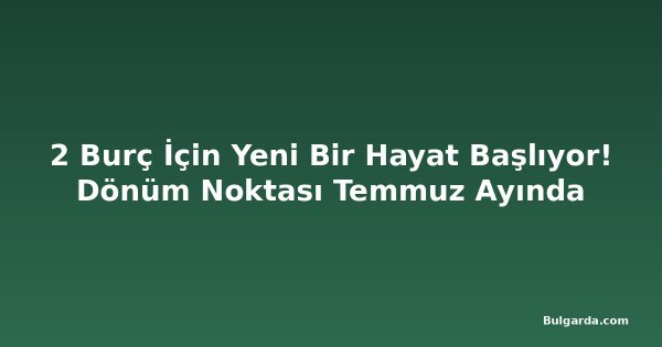 2 Burç İçin Yeni Bir Hayat Başlıyor! Dönüm Noktası Temmuz Ayında