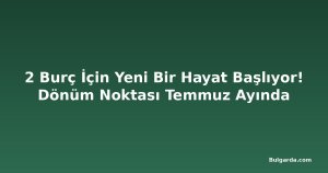 2 Burç İçin Yeni Bir Hayat Başlıyor! Dönüm Noktası Temmuz Ayında
