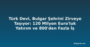 Türk Devi, Bulgar Şehrini Zirveye Taşıyor: 120 Milyon Euro'luk Yatırım ve 800'den Fazla İş