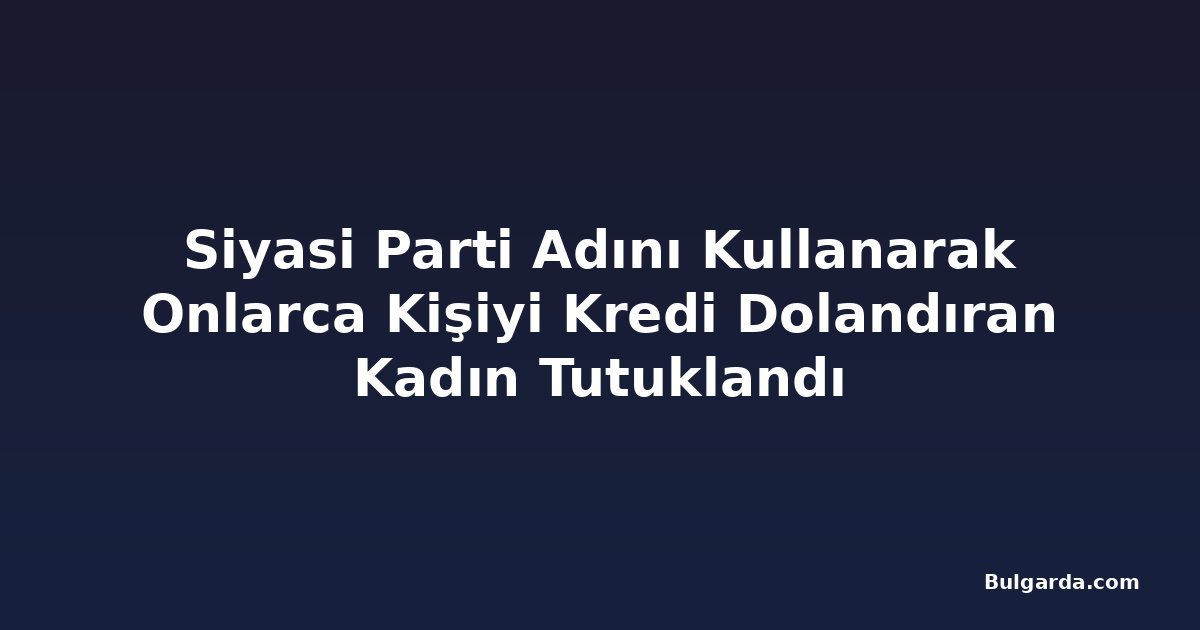Siyasi Parti Adını Kullanarak Onlarca Kişiyi Kredi Dolandıran Kadın Tutuklandı