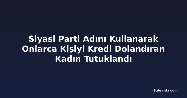 Siyasi Parti Adını Kullanarak Onlarca Kişiyi Kredi Dolandıran Kadın Tutuklandı