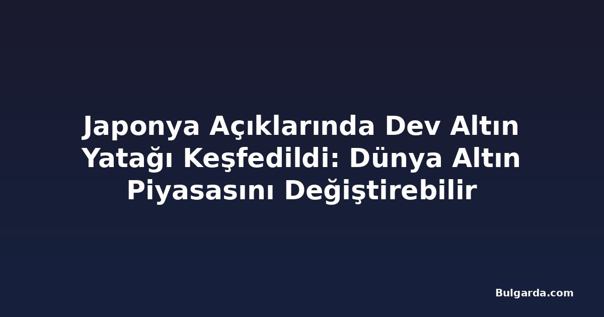 Japonya Açıklarında Dev Altın Yatağı Keşfedildi: Dünya Altın Piyasasını Değiştirebilir