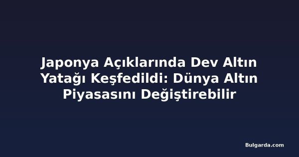 Japonya Açıklarında Dev Altın Yatağı Keşfedildi: Dünya Altın Piyasasını Değiştirebilir