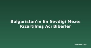 Bulgaristan'ın En Sevdiği Meze: Kızartılmış Acı Biberler