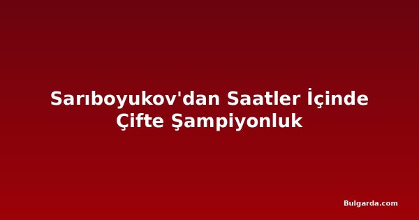 Sarıboyukov'dan Saatler İçinde Çifte Şampiyonluk