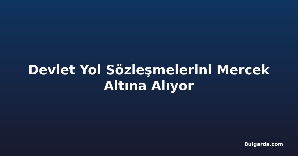 Devlet Yol Sözleşmelerini Mercek Altına Alıyor