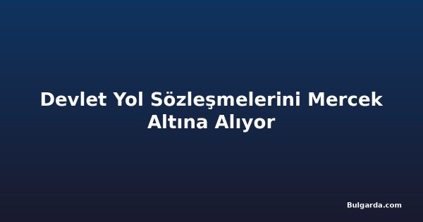 Devlet Yol Sözleşmelerini Mercek Altına Alıyor