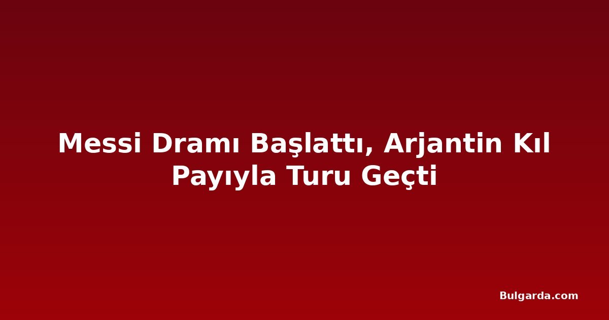 Messi Dramı Başlattı, Arjantin Kıl Payıyla Turu Geçti