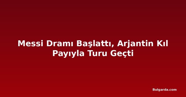 Messi Dramı Başlattı, Arjantin Kıl Payıyla Turu Geçti