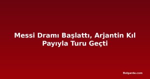 Messi Dramı Başlattı, Arjantin Kıl Payıyla Turu Geçti