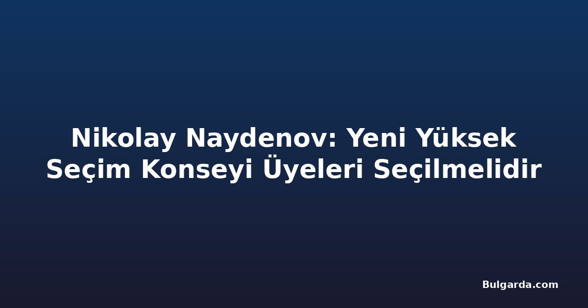 Nikolay Naydenov: Yeni Yüksek Seçim Konseyi Üyeleri Seçilmelidir