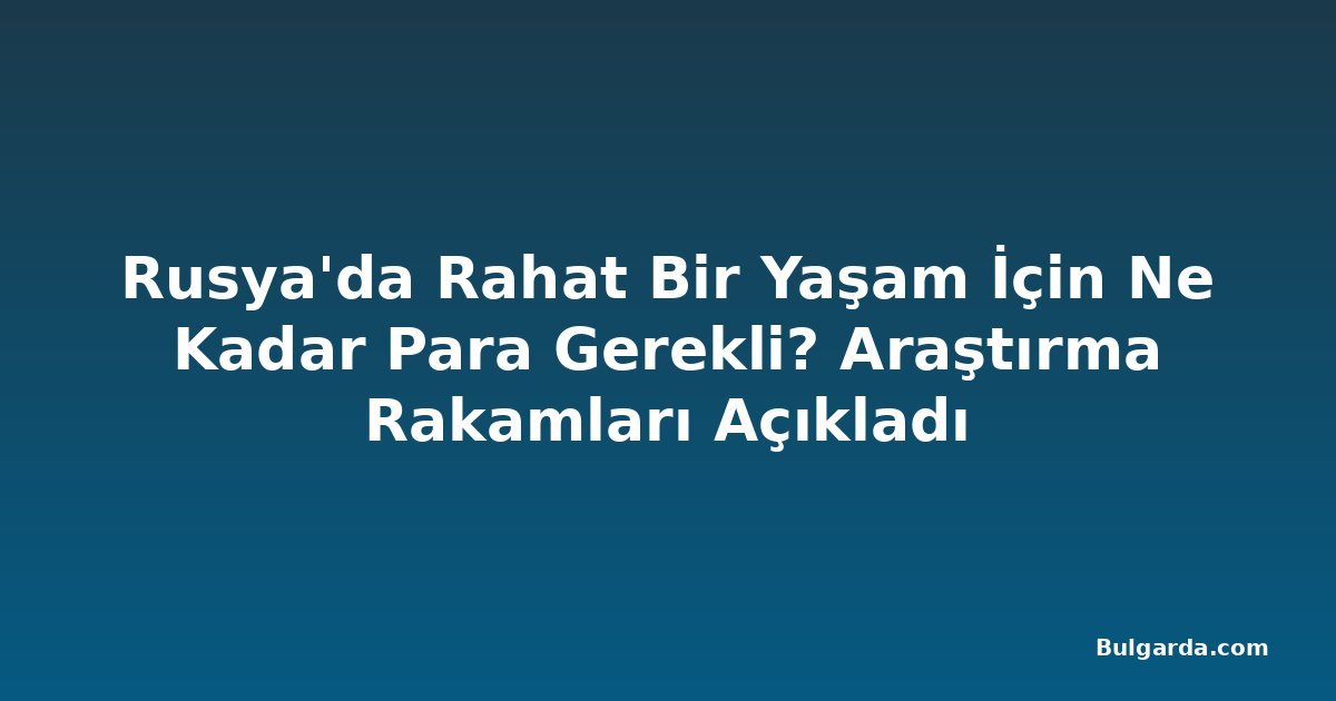 Rusya'da Rahat Bir Yaşam İçin Ne Kadar Para Gerekli? Araştırma Rakamları Açıkladı