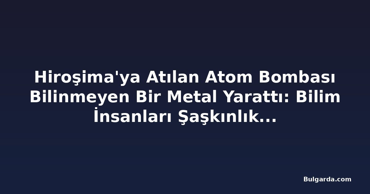 Hiroşima'ya Atılan Atom Bombası Bilinmeyen Bir Metal Yarattı: Bilim İnsanları Şaşkınlık İçinde