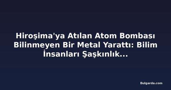 Hiroşima'ya Atılan Atom Bombası Bilinmeyen Bir Metal Yarattı: Bilim İnsanları Şaşkınlık İçinde