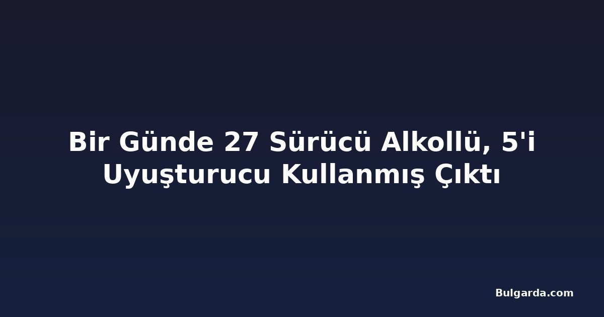 Bir Günde 27 Sürücü Alkollü, 5'i Uyuşturucu Kullanmış Çıktı