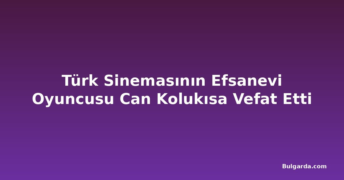 Türk Sinemasının Efsanevi Oyuncusu Can Kolukısa Vefat Etti