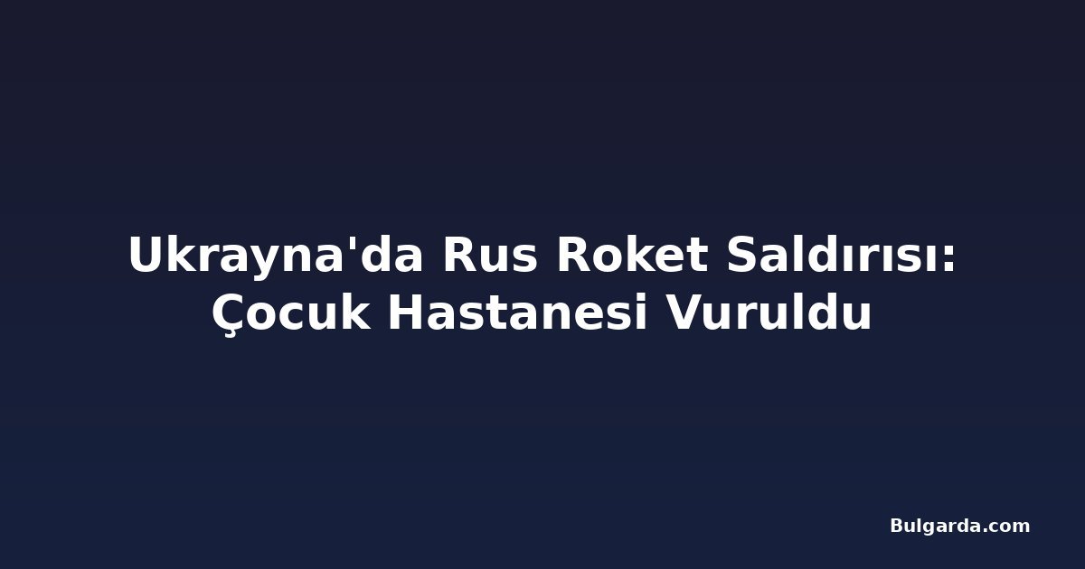 Ukrayna'da Rus Roket Saldırısı: Çocuk Hastanesi Vuruldu