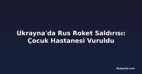 Ukrayna'da Rus Roket Saldırısı: Çocuk Hastanesi Vuruldu