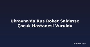 Ukrayna'da Rus Roket Saldırısı: Çocuk Hastanesi Vuruldu