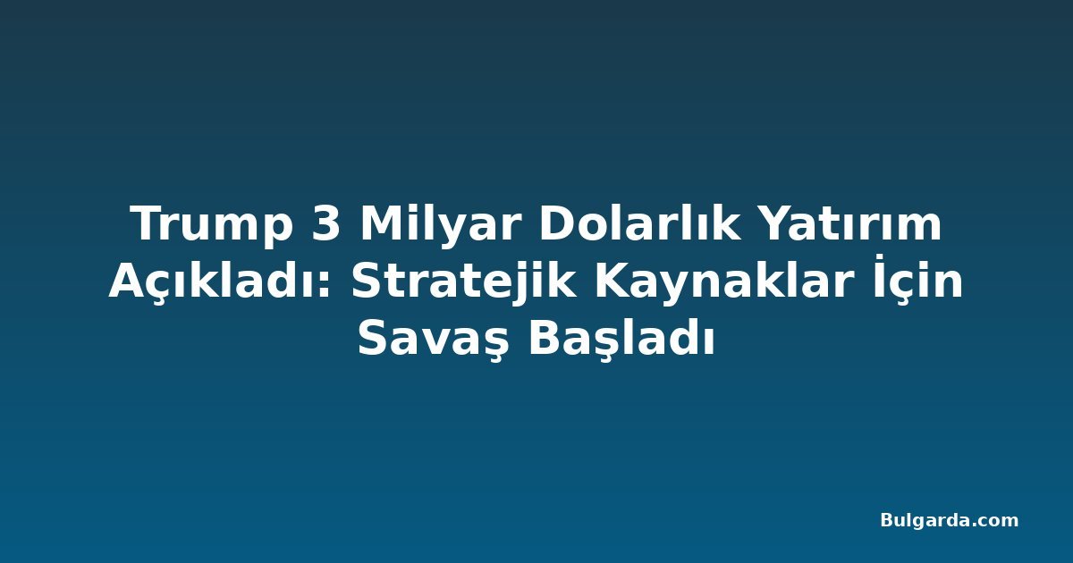 Trump 3 Milyar Dolarlık Yatırım Açıkladı: Stratejik Kaynaklar İçin Savaş Başladı