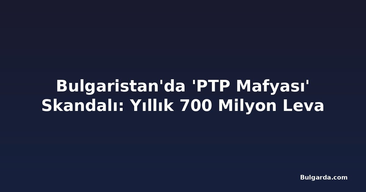 Bulgaristan'da 'PTP Mafyası' Skandalı: Yıllık 700 Milyon Leva
