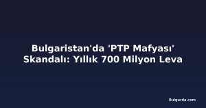Bulgaristan'da 'PTP Mafyası' Skandalı: Yıllık 700 Milyon Leva